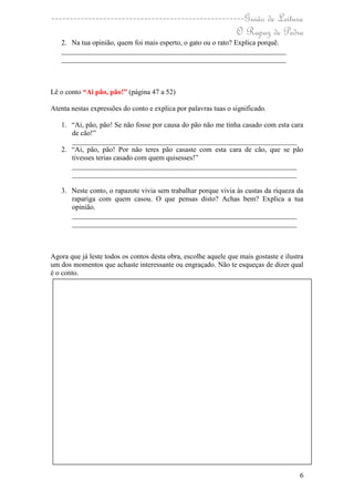 ----------------------------------------------------Guião de Leitura
                                                  O Rapaz de Pedra
   2. Na tua opinião, quem foi mais esperto, o gato ou o rato? Explica porquê.
   _______________________________________________________________
   _______________________________________________________________



Lê o conto “Ai pão, pão!” (página 47 a 52)

Atenta nestas expressões do conto e explica por palavras tuas o significado.

   1. “Ai, pão, pão! Se não fosse por causa do pão não me tinha casado com esta cara
      de cão!”
      _______________________________________________________________
   2. “Ai, pão, pão! Por não teres pão casaste com esta cara de cão, que se pão
      tivesses terias casado com quem quisesses!”
      _______________________________________________________________
      _______________________________________________________________

   3. Neste conto, o rapazote vivia sem trabalhar porque vivia às custas da riqueza da
      rapariga com quem casou. O que pensas disto? Achas bem? Explica a tua
      opinião.
      _______________________________________________________________
      _______________________________________________________________



Agora que já leste todos os contos desta obra, escolhe aquele que mais gostaste e ilustra
um dos momentos que achaste interessante ou engraçado. Não te esqueças de dizer qual
é o conto.




                                                                                       6
 