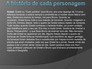 Gretel- Gretel ou “Caso perdido” para Bruno, era uma rapariga de 13 anos.
Adorava bonecas e estava sempre a endireitá-las e muitas vezes falava com
elas. Gretel era maioria do tempo, má para Bruno. Quando se
mudaram, Gretel levou toda a sua coleção de bonecas. Quando chegaram a
Acho-Vil, minutos depois todo o quarto de Gretel estava repleto de bonecas.
Tudo mudou quando Gretel conheceu o tenente Kotler, um jovem soldado
que trabalhava para o seu pai. Era mau e muito bruto. Gostava de chamar a
Bruno “Homenzinho”, o que fazia Bruno se enervar com ele. Não demorou
muito até Gretel se apaixonar por ele. Alguns meses depois o quarto de
bonecas de Gretel tinha-se transformado num escritório de algum geólogo.
As bonecas foram deitadas fora e substituídas por mapas-mundo repletos de
pionés que eram mudados cada vez que Gretel lia o jornal. Desde então ela
passou a ler o jornal várias vezes ao dia. Quem gostava disso era Herr
Liszt, professor particular de Gretel e Bruno que ensinava prioritariamente
História e Geografia.
 