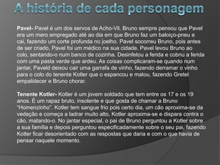 Pavel- Pavel é um dos servos de Acho-Vil. Bruno sempre pensou que Pavel
era um mero empregado até ao dia em que Bruno faz um baloiço-pneu e
cai, fazendo um corte profunda no joelho. Pavel socorreu Bruno, pois antes
de ser criado, Pavel foi um médico na sua cidade. Pavel levou Bruno ao
colo, sentando-o num banco de cozinha. Desinfetou a ferida e cobriu a ferida
com uma pasta verde que ardeu. As coisas complicaram-se quando num
jantar, Paveld deixou cair uma garrafa de vinho, fazendo derramar o vinho
para o colo do tenente Kotler que o espancou e matou, fazendo Gretel
empalidecer e Bruno chorar.

Tenente Kotler- Kotler é um jovem soldado que tem entre os 17 e os 19
anos. É um rapaz bruto, insolente e que gosta de chamar a Bruno
“Homenzinho”. Kotler tem sangue frio pois certo dia, um cão aproxima-se da
vedação e começa a ladrar muito alto, Kotler aproxima-se e dispara contra o
cão, matando-o. No jantar especial, o pai de Bruno perguntou a Kotler sobre
a sua família e depois perguntou especificadamente sobre o seu pai, fazendo
Kotler ficar desorientado com as respostas que daria e com o que havia de
pensar naquele momento.
 