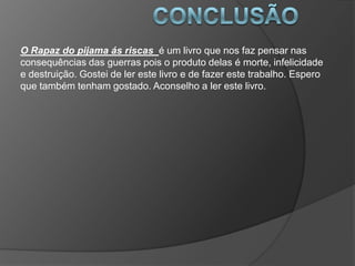 O Rapaz do pijama ás riscas é um livro que nos faz pensar nas
consequências das guerras pois o produto delas é morte, infelicidade
e destruição. Gostei de ler este livro e de fazer este trabalho. Espero
que também tenham gostado. Aconselho a ler este livro.
 