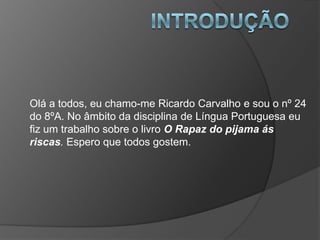 Olá a todos, eu chamo-me Ricardo Carvalho e sou o nº 24
do 8ºA. No âmbito da disciplina de Língua Portuguesa eu
fiz um trabalho sobre o livro O Rapaz do pijama ás
riscas. Espero que todos gostem.
 