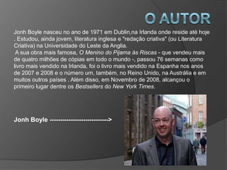 Jonh Boyle nasceu no ano de 1971 em Dublin,na Irlanda onde reside até hoje
. Estudou, ainda jovem, literatura inglesa e "redação criativa" (ou Literatura
Criativa) na Universidade do Leste da Anglia.
 A sua obra mais famosa, O Menino do Pijama ás Riscas - que vendeu mais
de quatro milhões de cópias em todo o mundo -, passou 76 semanas como
livro mais vendido na Irlanda, foi o livro mais vendido na Espanha nos anos
de 2007 e 2008 e o número um, também, no Reino Unido, na Austrália e em
muitos outros países . Além disso, em Novembro de 2008, alcançou o
primeiro lugar dentre os Bestsellers do New York Times.




Jonh Boyle ---------------------------->
 