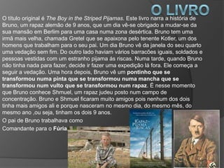 O título original é The Boy in the Striped Pijamas. Este livro narra a história de
Bruno, um rapaz alemão de 9 anos, que um dia vê-se obrigado a mudar-se da
sua mansão em Berlim para uma casa numa zona desértica. Bruno tem uma
irmã mais velha, chamada Gretel que se apaixona pelo tenente Kotler, um dos
homens que trabalham para o seu pai. Um dia Bruno vê da janela do seu quarto
uma vedação sem fim. Do outro lado haviam vários barracões iguais, soldados e
pessoas vestidas com um estranho pijama ás riscas. Numa tarde, quando Bruno
não tinha nada para fazer, decide ir fazer uma expedição lá fora. Ele começa a
seguir a vedação. Uma hora depois, Bruno vê um pontinho que se
transformou numa pinta que se transformou numa mancha que se
transformou num vulto que se transformou num rapaz. É nesse momento
que Bruno conhece Shmuel, um rapaz judeu posto num campo de
concentração. Bruno e Shmuel ficaram muito amigos pois nenhum dos dois
tinha mais amigos ali e porque nasceram no mesmo dia, do mesmo mês, do
mesmo ano ,ou seja, tinham os dois 9 anos.
O pai de Bruno trabalhava como
Comandante para o Fúria.
 