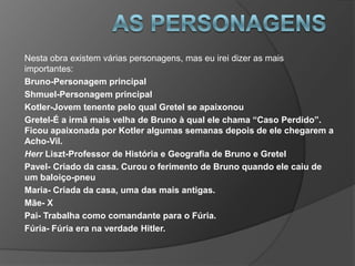 Nesta obra existem várias personagens, mas eu irei dizer as mais
importantes:
Bruno-Personagem principal
Shmuel-Personagem principal
Kotler-Jovem tenente pelo qual Gretel se apaixonou
Gretel-É a irmã mais velha de Bruno à qual ele chama “Caso Perdido”.
Ficou apaixonada por Kotler algumas semanas depois de ele chegarem a
Acho-Vil.
Herr Liszt-Professor de História e Geografia de Bruno e Gretel
Pavel- Criado da casa. Curou o ferimento de Bruno quando ele caiu de
um baloiço-pneu
Maria- Criada da casa, uma das mais antigas.
Mãe- X
Pai- Trabalha como comandante para o Fúria.
Fúria- Fúria era na verdade Hitler.
 