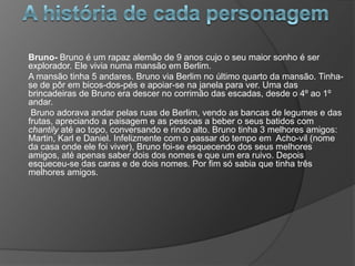 Bruno- Bruno é um rapaz alemão de 9 anos cujo o seu maior sonho é ser
explorador. Ele vivia numa mansão em Berlim.
A mansão tinha 5 andares. Bruno via Berlim no último quarto da mansão. Tinha-
se de pôr em bicos-dos-pés e apoiar-se na janela para ver. Uma das
brincadeiras de Bruno era descer no corrimão das escadas, desde o 4º ao 1º
andar.
 Bruno adorava andar pelas ruas de Berlim, vendo as bancas de legumes e das
frutas, apreciando a paisagem e as pessoas a beber o seus batidos com
chantily até ao topo, conversando e rindo alto. Bruno tinha 3 melhores amigos:
Martin, Karl e Daniel. Infelizmente com o passar do tempo em Acho-vil (nome
da casa onde ele foi viver), Bruno foi-se esquecendo dos seus melhores
amigos, até apenas saber dois dos nomes e que um era ruivo. Depois
esqueceu-se das caras e de dois nomes. Por fim só sabia que tinha três
melhores amigos.
 