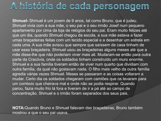 Shmuel- Shmuel é um jovem de 9 anos, tal como Bruno, que é judeu.
Shmuel vivia com a sua mãe, o seu pai e o seu irmão Josef num pequeno
apartamento por cima da loja de relógios do seu pai. Eram muito felizes até
que um dia, quando Shmuel chegou da escola, a sua mãe estava a fazer
umas braçadeiras feitas com um tecido especial e a desenhar um estrela em
cada uma. A sua mãe avisou que sempre que saíssem de casa tinham de
usar essa braçadeira. Shmuel usou as braçadeiras alguns meses até que a
mãe disse-lhe que não poderiam viver mais ali. Mudaram-se então para outra
parte da Cracóvia, onde os soldados tinham construído um muro enorme.
Shmuel e a sua família tiveram então de viver num quarto que dividiam com
outra família, da qual não gostavam nada. O filho mais velho da outra família
agredia várias vezes Shmuel. Meses se passaram e as coisas voltaram a
mudar. Certo dia os soldados chegaram com camiões que os levaram para
um comboio que cheirava mal e onde não se podia respirar. Quando
parou, fazia muito frio lá fora e tiveram de ir a pé até ao campo de
concentração. Shmuel e o irmão foram separados dos seus pais.


NOTA:Quando Bruno e Shmuel falavam das braçadeiras, Bruno também
mostrou a que o seu pai usava.
 