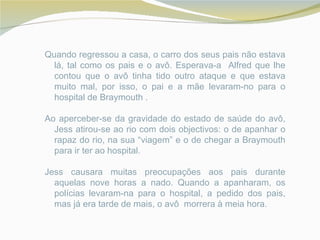 Quando regressou a casa, o carro dos seus pais não estava
  lá, tal como os pais e o avô. Esperava-a Alfred que lhe
  contou que o avô tinha tido outro ataque e que estava
  muito mal, por isso, o pai e a mãe levaram-no para o
  hospital de Braymouth .

Ao aperceber-se da gravidade do estado de saúde do avô,
  Jess atirou-se ao rio com dois objectivos: o de apanhar o
  rapaz do rio, na sua “viagem” e o de chegar a Braymouth
  para ir ter ao hospital.

Jess causara muitas preocupações aos pais durante
  aquelas nove horas a nado. Quando a apanharam, os
  polícias levaram-na para o hospital, a pedido dos pais,
  mas já era tarde de mais, o avô morrera à meia hora.
 