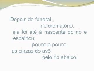 Depois do funeral ,
              no crematório,
 ela foi até à nascente do rio e
 espalhou,
          pouco a pouco,
as cinzas do avô
               pelo rio abaixo.
 