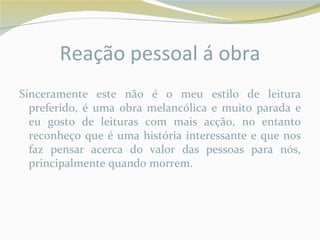 Reação pessoal á obra
Sinceramente este não é o meu estilo de leitura
  preferido, é uma obra melancólica e muito parada e
  eu gosto de leituras com mais acção, no entanto
  reconheço que é uma história interessante e que nos
  faz pensar acerca do valor das pessoas para nós,
  principalmente quando morrem.
 