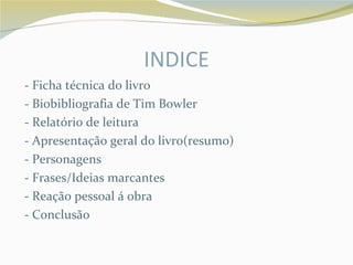 INDICE
- Ficha técnica do livro
- Biobibliografia de Tim Bowler
- Relatório de leitura
- Apresentação geral do livro(resumo)
- Personagens
- Frases/Ideias marcantes
- Reação pessoal á obra
- Conclusão
 