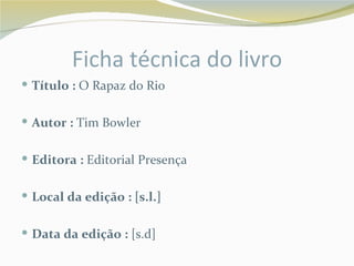 Ficha técnica do livro
 Título : O Rapaz do Rio


 Autor : Tim Bowler


 Editora : Editorial Presença


 Local da edição : [s.l.]


 Data da edição : [s.d]
 