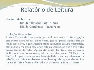 Relatório de Leitura
Período de leitura :
          Dia de iniciação - 05/10/2011
          Dia de Conclusão – 22/10/2011

Relação título-obra :
A obra fala-nos de uma jovem, Jess, e do seu avô e da forte ligação
que existia entre ambos. Num Verão, Jess foi passar alguns dias de
férias com o avô, o que a deixou muito feliz, pois gostava muito dele,
mas quando chegou a casa onde este cresceu soube que o avô tinha
pouco tempo de vida. Apesar de muito doente, o avô da jovem
dedicava-se a terminar um quadro a que chamou de “O Rapaz do
Rio”, pelo que a menina resolveu ajudá-lo e ambos reforçaram a
relação que já tinham. Foi em redor deste quadro que se desenrolou
toda a história e foram trabalhados os assuntos mais importantes.
 