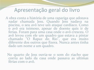 Apresentação geral do livro
A obra conta a história de uma rapariga que adorava
 nadar chamada Jess. Quando Jess nadava na
 piscina, o seu avô teve um ataque cardíaco. Como
 o avô era teimoso, apesar de doente quis ir de
 ferias. Foram para uma casa onde o avô cresceu. O
 avô levou com ele um quadro que estava a pintar
 chamado "O Rapaz do Rio", que era muito
 diferente dos outros que fizera. Nunca antes tinha
 dado um nome a um quadro.

No quarto de Jess ouvia-se o som do riacho que
corria ao lado da casa onde passava as ultimas
férias com o avô.
 