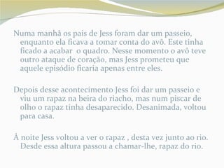 Numa manhã os pais de Jess foram dar um passeio,
 enquanto ela ficava a tomar conta do avô. Este tinha
 ficado a acabar o quadro. Nesse momento o avô teve
 outro ataque de coração, mas Jess prometeu que
 aquele episódio ficaria apenas entre eles.

Depois desse acontecimento Jess foi dar um passeio e
 viu um rapaz na beira do riacho, mas num piscar de
 olho o rapaz tinha desaparecido. Desanimada, voltou
 para casa.

À noite Jess voltou a ver o rapaz , desta vez junto ao rio.
  Desde essa altura passou a chamar-lhe, rapaz do rio.
 