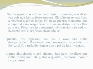 No dia seguinte o avô voltou a pintar o quadro, mas desta
 vez quis que Jess se fosse embora. Ela afastou-se mas ficou
 a observar o avô de longe. Foi nesse preciso momento que
 o rapaz do rio reapareceu, e a jovem distraiu-se a olhar
 para ele. Desta vez Jess conseguiu vê-lo nadar e se nadava
 bastante bem e depressa, afastando-se.

Quando Jess regressou não viu o avô. Este tinha
 desaparecido… Mais tarde Jess encontra-o. Estava dentro
 do “caixão”, a mala de viagem que o pai de Jess inventara.

Alguns dias depois o avô chamou Jess para lhe dizer que
  tinha “desistido”… de pintar o quadro. Jess correu para o
  rio e chorou.
 