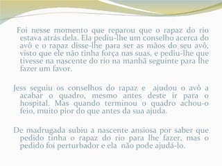 Foi nesse momento que reparou que o rapaz do rio
 estava atrás dela. Ela pediu-lhe um conselho acerca do
 avô e o rapaz disse-lhe para ser as mãos do seu avô,
 visto que ele não tinha força nas suas, e pediu-lhe que
 tivesse na nascente do rio na manhã seguinte para lhe
 fazer um favor.

Jess seguiu os conselhos do rapaz e ajudou o avô a
  acabar o quadro, mesmo antes deste ir para o
  hospital. Mas quando terminou o quadro achou-o
  feio, muito pior do que antes da sua ajuda.

De madrugada subiu a nascente ansiosa por saber que
 pedido tinha o rapaz do rio para lhe fazer, mas o
 pedido foi perturbador e ela não pode ajudá-lo.
 