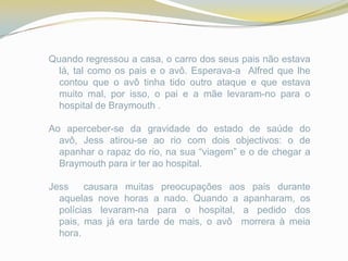 Quando regressou a casa, o carro dos seus pais não estava
  lá, tal como os pais e o avô. Esperava-a Alfred que lhe
  contou que o avô tinha tido outro ataque e que estava
  muito mal, por isso, o pai e a mãe levaram-no para o
  hospital de Braymouth .

Ao aperceber-se da gravidade do estado de saúde do
  avô, Jess atirou-se ao rio com dois objectivos: o de
  apanhar o rapaz do rio, na sua “viagem” e o de chegar a
  Braymouth para ir ter ao hospital.

Jess    causara muitas preocupações aos pais durante
  aquelas nove horas a nado. Quando a apanharam, os
  polícias levaram-na para o hospital, a pedido dos
  pais, mas já era tarde de mais, o avô morrera à meia
  hora.
 