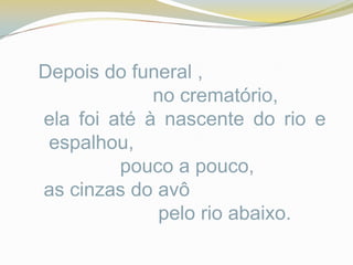 Depois do funeral ,
             no crematório,
ela foi até à nascente do rio e
 espalhou,
         pouco a pouco,
as cinzas do avô
              pelo rio abaixo.
 