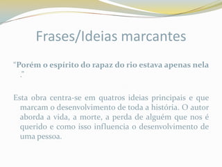 Frases/Ideias marcantes
“Porém o espírito do rapaz do rio estava apenas nela
  .”

Esta obra centra-se em quatros ideias principais e que
  marcam o desenvolvimento de toda a história. O autor
  aborda a vida, a morte, a perda de alguém que nos é
  querido e como isso influencia o desenvolvimento de
  uma pessoa.
 