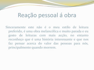 Reação pessoal á obra
Sinceramente este não é o meu estilo de leitura
  preferido, é uma obra melancólica e muito parada e eu
  gosto de leituras com mais acção, no entanto
  reconheço que é uma história interessante e que nos
  faz pensar acerca do valor das pessoas para nós,
  principalmente quando morrem.
 