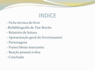 INDICE
 - Ficha técnica do livro
- Biobibliografia de Tim Bowler
 - Relatório de leitura
 - Apresentação geral do livro(resumo)
 - Personagens
 - Frases/Ideias marcantes
 - Reação pessoal á obra
 - Conclusão
 