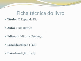 Ficha técnica do livro
 Título : O Rapaz do Rio


 Autor : Tim Bowler


 Editora : Editorial Presença


 Local da edição : [s.l.]


 Data da edição : [s.d]
 