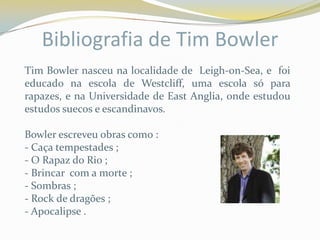 Bibliografia de Tim Bowler
Tim Bowler nasceu na localidade de Leigh-on-Sea, e foi
educado na escola de Westcliff, uma escola só para
rapazes, e na Universidade de East Anglia, onde estudou
estudos suecos e escandinavos.

Bowler escreveu obras como :
- Caça tempestades ;
- O Rapaz do Rio ;
- Brincar com a morte ;
- Sombras ;
- Rock de dragões ;
- Apocalipse .
 