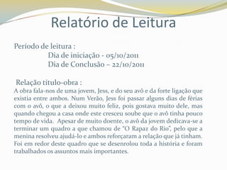 Relatório de Leitura
Período de leitura :
          Dia de iniciação - 05/10/2011
          Dia de Conclusão – 22/10/2011

Relação título-obra :
A obra fala-nos de uma jovem, Jess, e do seu avô e da forte ligação que
existia entre ambos. Num Verão, Jess foi passar alguns dias de férias
com o avô, o que a deixou muito feliz, pois gostava muito dele, mas
quando chegou a casa onde este cresceu soube que o avô tinha pouco
tempo de vida. Apesar de muito doente, o avô da jovem dedicava-se a
terminar um quadro a que chamou de “O Rapaz do Rio”, pelo que a
menina resolveu ajudá-lo e ambos reforçaram a relação que já tinham.
Foi em redor deste quadro que se desenrolou toda a história e foram
trabalhados os assuntos mais importantes.
 