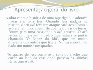Apresentação geral do livro
A obra conta a história de uma rapariga que adorava
 nadar chamada Jess. Quando Jess nadava na
 piscina, o seu avô teve um ataque cardíaco. Como o
 avô era teimoso, apesar de doente quis ir de ferias.
 Foram para uma casa onde o avô cresceu. O avô
 levou com ele um quadro que estava a pintar
 chamado "O Rapaz do Rio", que era muito
 diferente dos outros que fizera. Nunca antes tinha
 dado um nome a um quadro.

No quarto de Jess ouvia-se o som do riacho que
 corria ao lado da casa onde passava as ultimas
 férias com o avô.
 