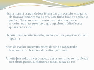 Numa manhã os pais de Jess foram dar um passeio, enquanto
 ela ficava a tomar conta do avô. Este tinha ficado a acabar o
 quadro. Nesse momento o avô teve outro ataque de
 coração, mas Jess prometeu que aquele episódio ficaria
 apenas entre eles.

Depois desse acontecimento Jess foi dar um passeio e viu um
 rapaz na

beira do riacho, mas num piscar de olho o rapaz tinha
  desaparecido. Desanimada, voltou para casa.

À noite Jess voltou a ver o rapaz , desta vez junto ao rio. Desde
  essa altura passou a chamar ao rapaz, rapaz do rio.
 