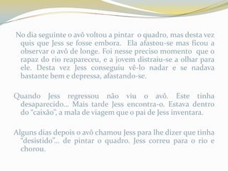 No dia seguinte o avô voltou a pintar o quadro, mas desta vez
 quis que Jess se fosse embora. Ela afastou-se mas ficou a
 observar o avô de longe. Foi nesse preciso momento que o
 rapaz do rio reapareceu, e a jovem distraiu-se a olhar para
 ele. Desta vez Jess conseguiu vê-lo nadar e se nadava
 bastante bem e depressa, afastando-se.

Quando Jess regressou não viu o avô. Este tinha
 desaparecido… Mais tarde Jess encontra-o. Estava dentro
 do “caixão”, a mala de viagem que o pai de Jess inventara.

Alguns dias depois o avô chamou Jess para lhe dizer que tinha
  “desistido”… de pintar o quadro. Jess correu para o rio e
  chorou.
 