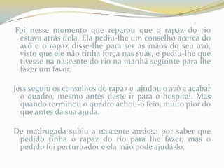 Foi nesse momento que reparou que o rapaz do rio
 estava atrás dela. Ela pediu-lhe um conselho acerca do
 avô e o rapaz disse-lhe para ser as mãos do seu avô,
 visto que ele não tinha força nas suas, e pediu-lhe que
 tivesse na nascente do rio na manhã seguinte para lhe
 fazer um favor.

Jess seguiu os conselhos do rapaz e ajudou o avô a acabar
  o quadro, mesmo antes deste ir para o hospital. Mas
  quando terminou o quadro achou-o feio, muito pior do
  que antes da sua ajuda.

De madrugada subiu a nascente ansiosa por saber que
 pedido tinha o rapaz do rio para lhe fazer, mas o
 pedido foi perturbador e ela não pode ajudá-lo.
 