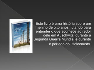 Este livro é uma história sobre um
 menino de oito anos, lutando para
 entender o que acontece ao redor
     dele em Auschwitz, durante a
Segunda Guerra Mundial e durante
          o período do Holocausto.
 