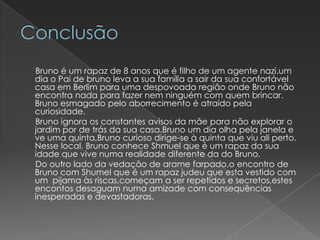 Bruno é um rapaz de 8 anos que é filho de um agente nazi.um
dia o Pai de bruno leva a sua família a sair da sua confortável
casa em Berlim para uma despovoada região onde Bruno não
encontra nada para fazer nem ninguém com quem brincar.
Bruno esmagado pelo aborrecimento é atraído pela
curiosidade.
Bruno ignora os constantes avisos da mãe para não explorar o
jardim por de trás da sua casa.Bruno um dia olha pela janela e
ve uma quinta,Bruno curioso dirige-se à quinta que viu ali perto.
Nesse local, Bruno conhece Shmuel que é um rapaz da sua
idade que vive numa realidade diferente da do Bruno.
Do outro lado da vedação de arame farpado,o encontro de
Bruno com Shumel que é um rapaz judeu que esta vestido com
um pijama às riscas,começam a ser repetidos e secretos,estes
encontos desaguam numa amizade com consequências
inesperadas e devastadoras.
 