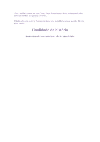 -Este robô fala, come, escreve. Tem a força de um touro e é dos mais complicados
cálculos mentais-assegurava o locutor.

O João saltou na cadeira. Tivera uma ideia, uma ideia tão luminosa que não dormiu
toda a noite .


                    Finalidade da história
             A quem do seu foi mau despenseiro, não fies o teu dinheiro
 