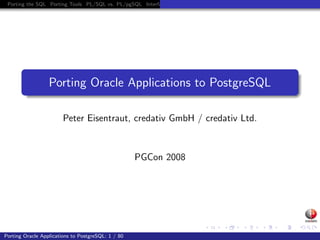 Porting the SQL Porting Tools PL/SQL vs. PL/pgSQL Interfaces Project Management




                  Porting Oracle Applications to PostgreSQL

                        Peter Eisentraut, credativ GmbH / credativ Ltd.



                                                    PGCon 2008




Porting Oracle Applications to PostgreSQL: 1 / 80
 