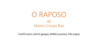 O RAPOSO
de
Mateo Crespo Bao
VULPES (latín), GOLPE (galego), ZORRO (castelán), FOX (inglés)
 