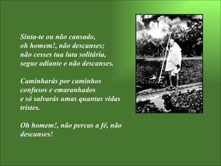 Sinta-te ou não cansado,  oh homem!, não descanses; não cesses tua luta solitária, segue adiante e não descanses.  Caminharás por caminhos confusos e emaranhados  e só salvarás umas quantas vidas tristes.  Oh homem!, não percas a fé, não descanses! 