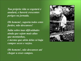 Tua própria vida se esgotará e anulará, e haverá crescentes perigos na jornada.  Oh homem!, suporta todos estes fardos, não descanses! Salta sobre tuas dificuldades  ainda que sejam mais altas  que montanhas,  e mesmo que além delas só haja campos secos e vazios. Oh homem!, não descanses até chegar a esses campos. 