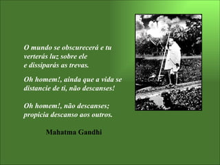 O mundo se obscurecerá e tu verterás luz sobre ele  e dissiparás as trevas. Oh homem!, ainda que a vida se distancie de ti, não descanses! Oh homem!, não descanses; propicia descanso aos outros. Mahatma Gandhi 