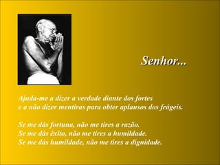 Senhor... Ajuda-me a dizer a verdade diante dos fortes  e a não dizer mentiras para obter aplausos dos frágeis.  Se me dás fortuna, não me tires a razão.  Se me dás êxito, não me tires a humildade.  Se me dás humildade, não me tires a dignidade.  