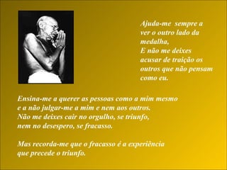 Ajuda-me  sempre a ver o outro lado da medalha,  E não me deixes acusar de traição os outros que não pensam como eu.   Ensina-me a querer as pessoas como a mim mesmo  e a não julgar-me a mim e nem aos outros.  Não me deixes cair no orgulho, se triunfo,  nem no desespero, se fracasso. Mas recorda-me que o fracasso é a experiência  que precede o triunfo.  