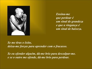 Ensina-me  que perdoar é  um sinal de grandeza  e que a vingança é  um sinal de baixeza. Se me tiras o êxito,  deixa-me forças para aprender com o fracasso.  Se eu ofender alguém, dá-me brio para desculpar-me.  e se o outro me ofende, dá-me brio para perdoar.  