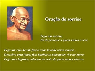 Oração do sorriso Pega um sorriso, Dá de presente a quem nunca o teve. Pega um raio de sol, faze-o voar lá onde reina a noite. Descobre uma fonte, faze banhar-se nela quem vive no barro. Pega uma lágrima, coloca-a no rosto de quem nunca chorou. 