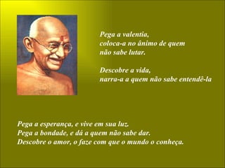 Pega a valentia,  coloca-a no ânimo de quem não sabe lutar. Descobre a vida, narra-a a quem não sabe entendê-la Pega a esperança, e vive em sua luz. Pega a bondade, e dá a quem não sabe dar. Descobre o amor, o faze com que o mundo o conheça. 