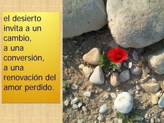el desierto
invita a un
cambio,
a una
conversión,
a una
renovación del
amor perdido.
 
