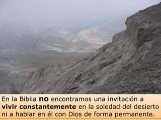 En la Biblia no encontramos una invitación a
vivir constantemente en la soledad del desierto
ni a hablar en él con Dios de forma permanente.
 