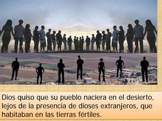 Dios quiso que su pueblo naciera en el desierto,
lejos de la presencia de dioses extranjeros, que
habitaban en las tierras fértiles.
 