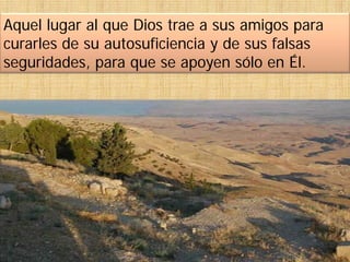 Aquel lugar al que Dios trae a sus amigos para
curarles de su autosuficiencia y de sus falsas
seguridades, para que se apoyen sólo en Él.
 