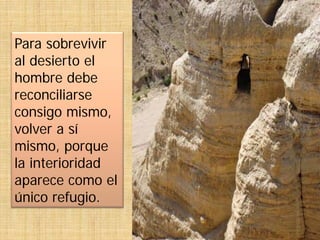 Para sobrevivir
al desierto el
hombre debe
reconciliarse
consigo mismo,
volver a sí
mismo, porque
la interioridad
aparece como el
único refugio.
 